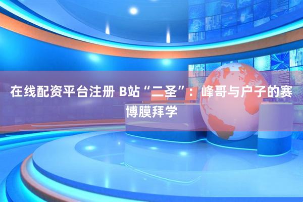 在线配资平台注册 B站“二圣”：峰哥与户子的赛博膜拜学