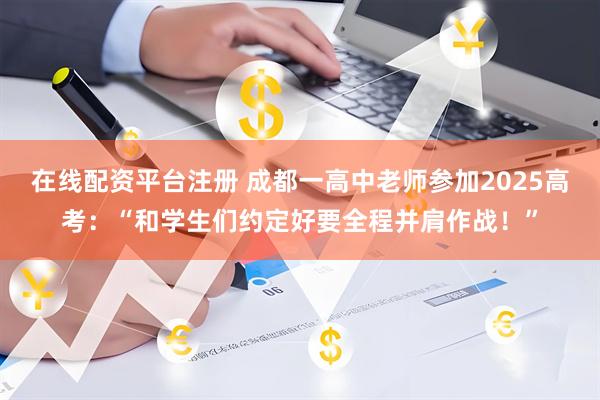 在线配资平台注册 成都一高中老师参加2025高考：“和学生们约定好要全程并肩作战！”