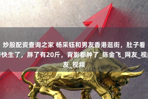 炒股配资查询之家 杨采钰和男友香港逛街，肚子看着快生了，胖了有20斤，背影都肿了_陈金飞_网友_视频