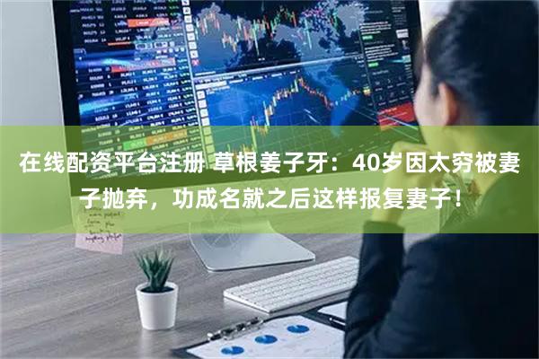 在线配资平台注册 草根姜子牙：40岁因太穷被妻子抛弃，功成名就之后这样报复妻子！