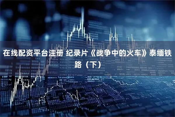 在线配资平台注册 纪录片《战争中的火车》泰缅铁路（下）