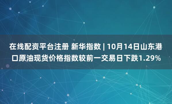 在线配资平台注册 新华指数 | 10月14日山东港口原油现货价格指数较前一交易日下跌1.29%