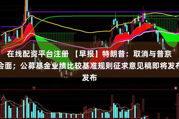 在线配资平台注册 【早报】特朗普：取消与普京会面；公募基金业绩比较基准规则征求意见稿即将发布