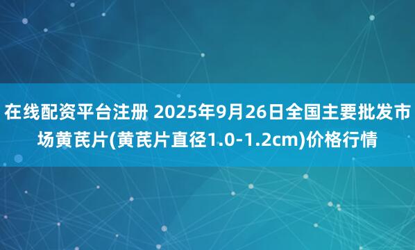 在线配资平台注册 2025年9月26日全国主要批发市场黄芪片(黄芪片直径1.0-1.2cm)价格行情