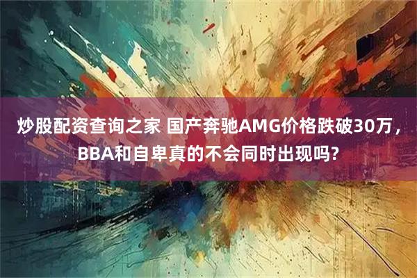 炒股配资查询之家 国产奔驰AMG价格跌破30万，BBA和自卑真的不会同时出现吗?
