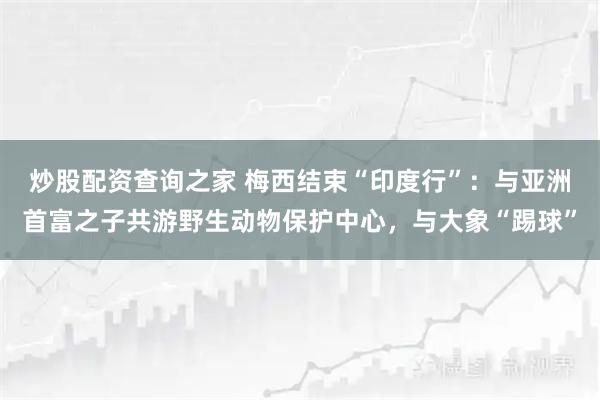 炒股配资查询之家 梅西结束“印度行”：与亚洲首富之子共游野生动物保护中心，与大象“踢球”
