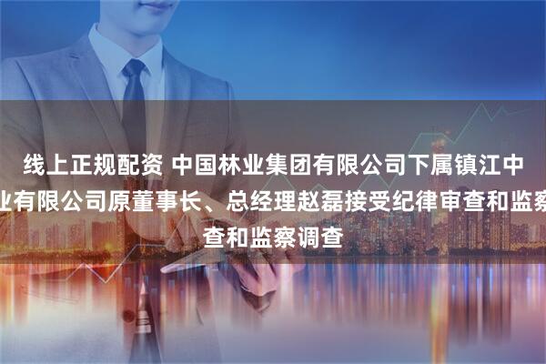 线上正规配资 中国林业集团有限公司下属镇江中林林业有限公司原董事长、总经理赵磊接受纪律审查和监察调查