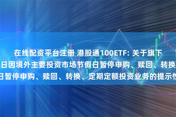 在线配资平台注册 港股通100ETF: 关于旗下部分基金2025年12月31日因境外主要投资市场节假日暂停申购、赎回、转换、定期定额投资业务的提示性公告