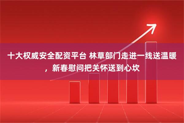 十大权威安全配资平台 林草部门走进一线送温暖，新春慰问把关怀送到心坎