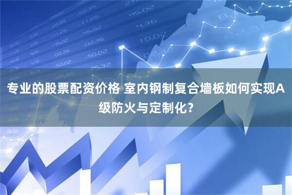 专业的股票配资价格 室内钢制复合墙板如何实现A级防火与定制化？