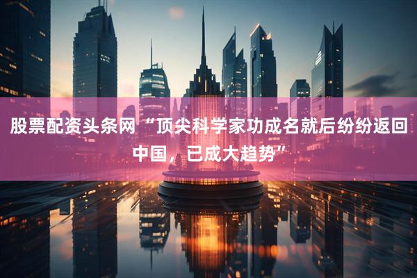 股票配资头条网 “顶尖科学家功成名就后纷纷返回中国，已成大趋势”