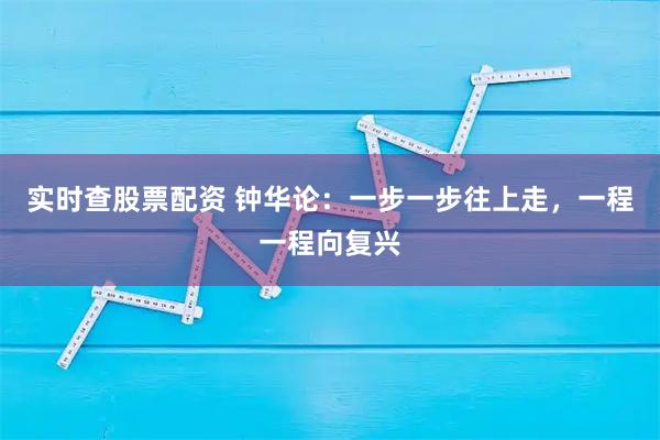 实时查股票配资 钟华论：一步一步往上走，一程一程向复兴