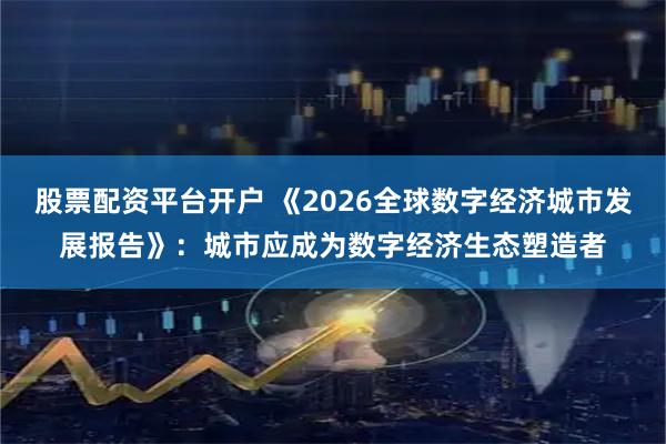 股票配资平台开户 《2026全球数字经济城市发展报告》：城市应成为数字经济生态塑造者