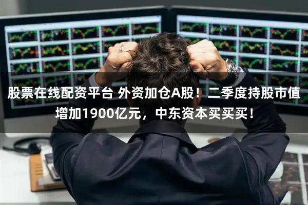 股票在线配资平台 外资加仓A股！二季度持股市值增加1900亿元，中东资本买买买！